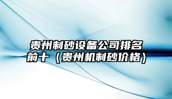 貴州制砂設備公司排名前十（貴州機制砂價格）