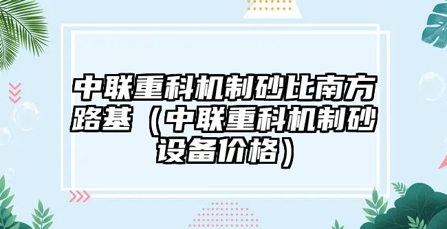 中聯重科機制砂比南方路基（中聯重科機制砂設備價格）