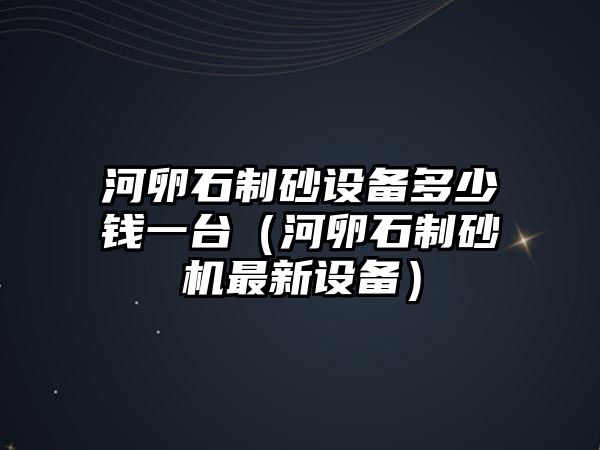 河卵石制砂設備多少錢一臺（河卵石制砂機最新設備）