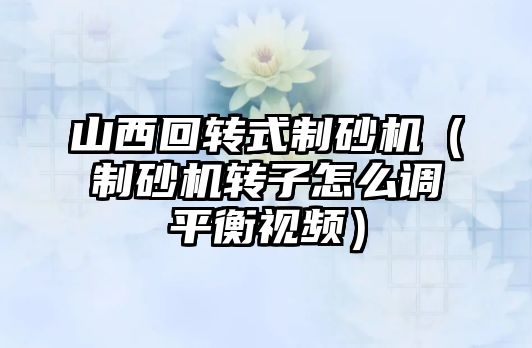 山西回轉式制砂機（制砂機轉子怎么調平衡視頻）