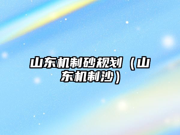 山東機制砂規劃（山東機制沙）