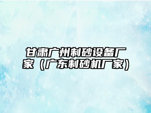 甘肅廣州制砂設備廠家（廣東制砂機廠家）