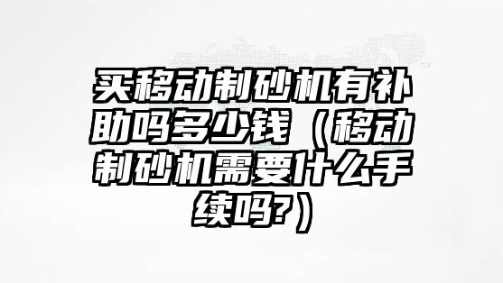 買移動制砂機有補助嗎多少錢（移動制砂機需要什么手續嗎?）