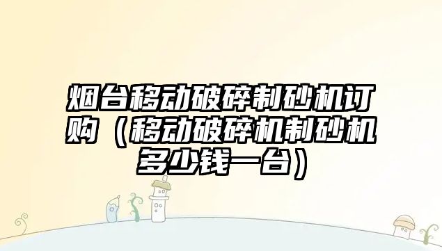 煙臺移動破碎制砂機訂購（移動破碎機制砂機多少錢一臺）