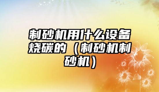 制砂機用什么設備燒碳的（制砂機制砂機）