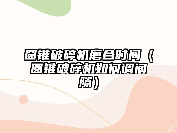 圓錐破碎機磨合時間（圓錐破碎機如何調間隙）