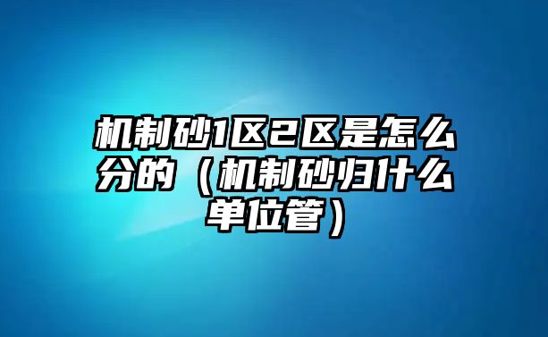 機制砂1區2區是怎么分的（機制砂歸什么單位管）