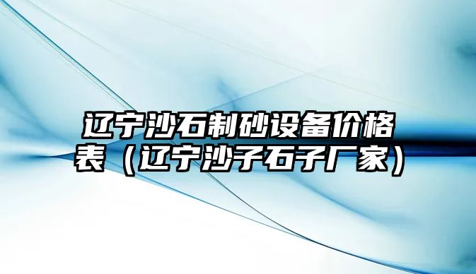 遼寧沙石制砂設備價格表（遼寧沙子石子廠家）