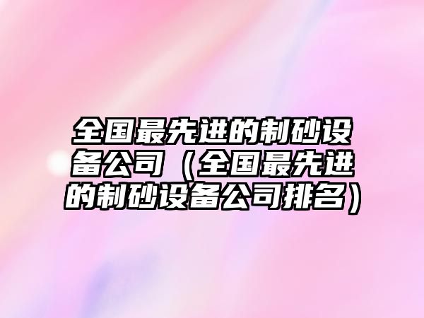 全國最先進的制砂設備公司（全國最先進的制砂設備公司排名）