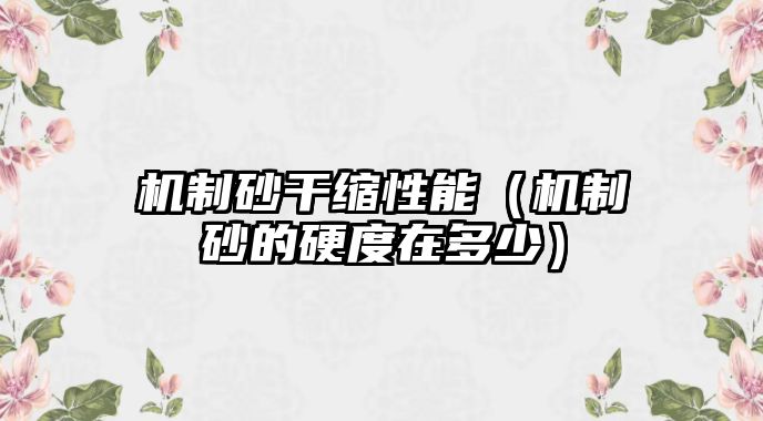 機(jī)制砂干縮性能（機(jī)制砂的硬度在多少）