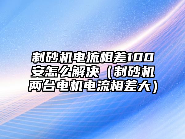 制砂機電流相差100安怎么解決（制砂機兩臺電機電流相差大）