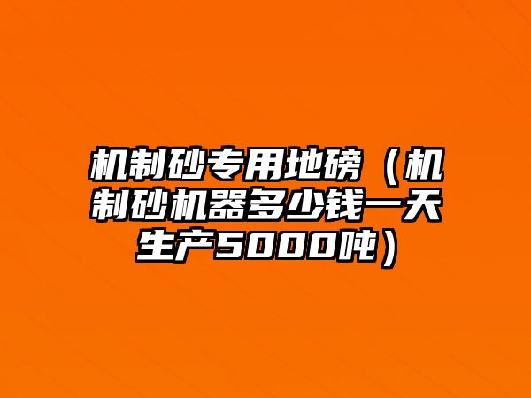 機制砂專用地磅（機制砂機器多少錢一天生產(chǎn)5000噸）