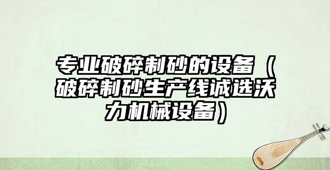 專業破碎制砂的設備（破碎制砂生產線誠選沃力機械設備）