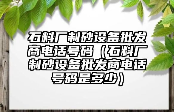 石料廠制砂設備批發商電話號碼（石料廠制砂設備批發商電話號碼是多少）