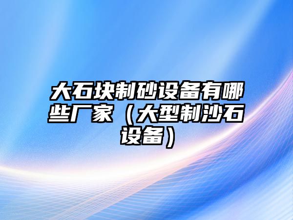 大石塊制砂設備有哪些廠家（大型制沙石設備）