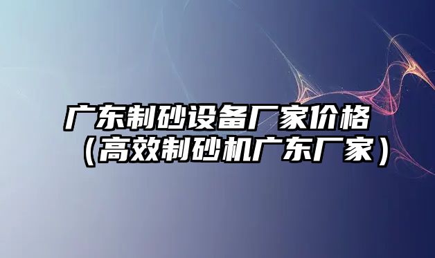 廣東制砂設備廠家價格（高效制砂機廣東廠家）