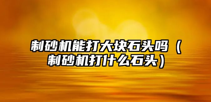 制砂機能打大塊石頭嗎（制砂機打什么石頭）