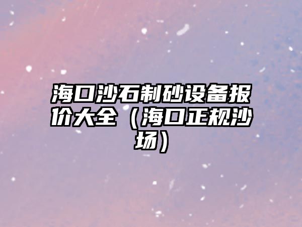 海口沙石制砂設備報價大全（海口正規沙場）