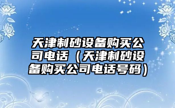 天津制砂設備購買公司電話（天津制砂設備購買公司電話號碼）