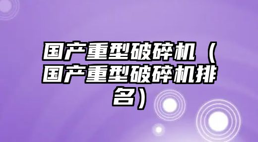 國產重型破碎機（國產重型破碎機排名）