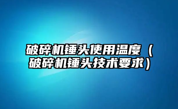 破碎機錘頭使用溫度（破碎機錘頭技術要求）