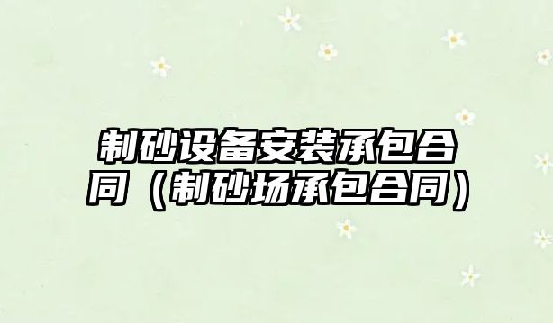 制砂設備安裝承包合同（制砂場承包合同）