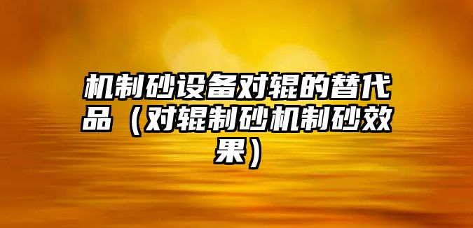 機制砂設備對輥的替代品（對輥制砂機制砂效果）