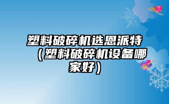 塑料破碎機選恩派特（塑料破碎機設備哪家好）