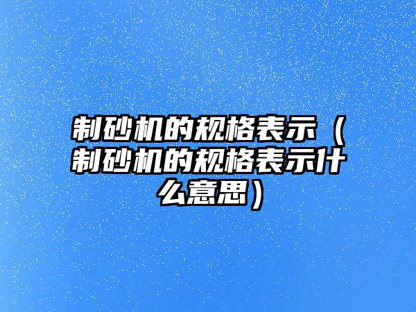 制砂機的規格表示（制砂機的規格表示什么意思）