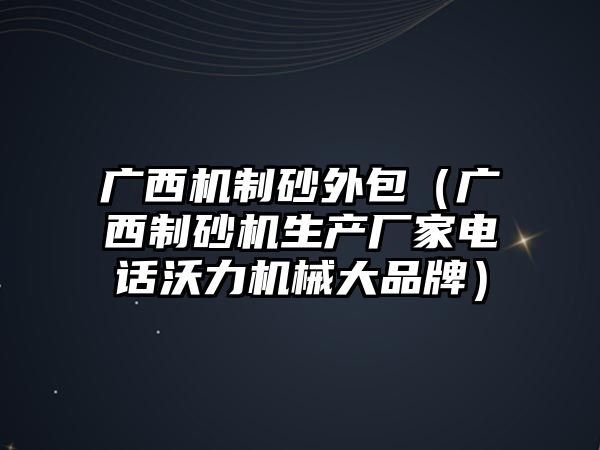 廣西機制砂外包（廣西制砂機生產廠家電話沃力機械大品牌）