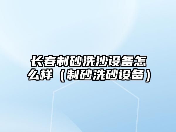 長春制砂洗沙設備怎么樣（制砂洗砂設備）