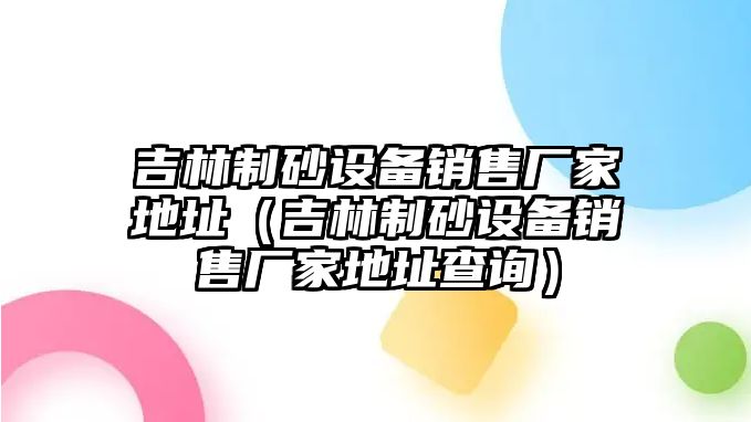 吉林制砂設備銷售廠家地址（吉林制砂設備銷售廠家地址查詢）