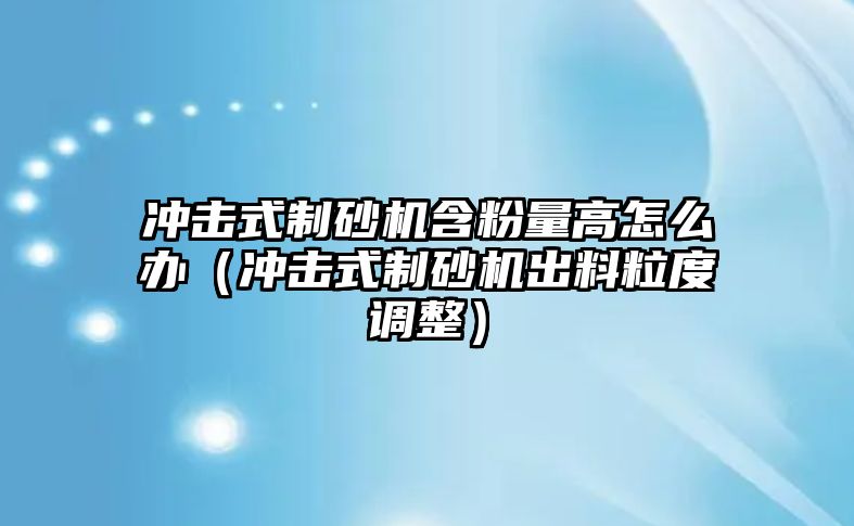 沖擊式制砂機含粉量高怎么辦（沖擊式制砂機出料粒度調整）