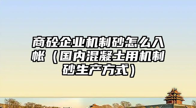 商砼企業機制砂怎么入帳（國內混凝土用機制砂生產方式）