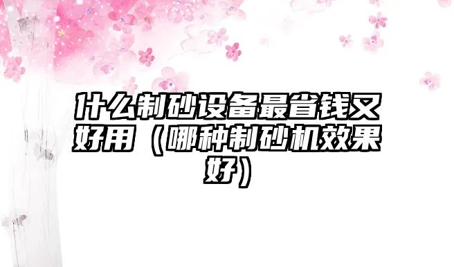 什么制砂設備最省錢又好用（哪種制砂機效果好）