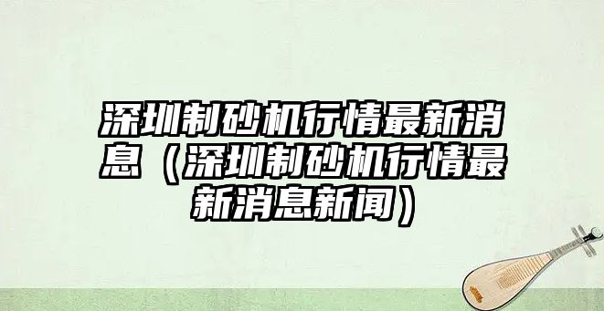 深圳制砂機(jī)行情最新消息（深圳制砂機(jī)行情最新消息新聞）