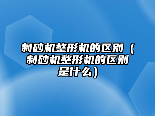 制砂機(jī)整形機(jī)的區(qū)別（制砂機(jī)整形機(jī)的區(qū)別是什么）