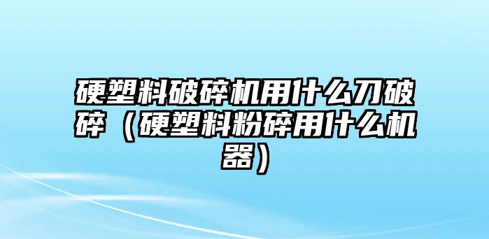 硬塑料破碎機用什么刀破碎（硬塑料粉碎用什么機器）