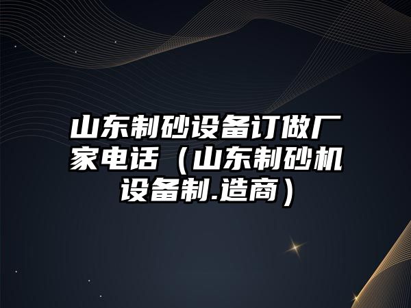 山東制砂設備訂做廠家電話（山東制砂機設備制.造商）