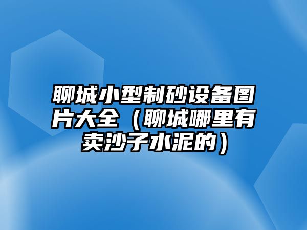 聊城小型制砂設備圖片大全（聊城哪里有賣沙子水泥的）