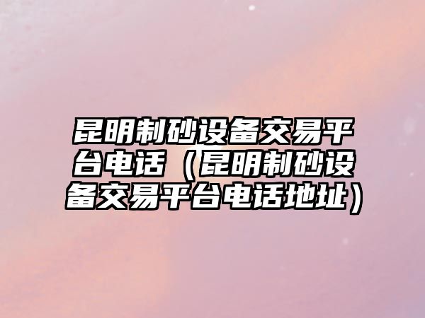 昆明制砂設備交易平臺電話（昆明制砂設備交易平臺電話地址）