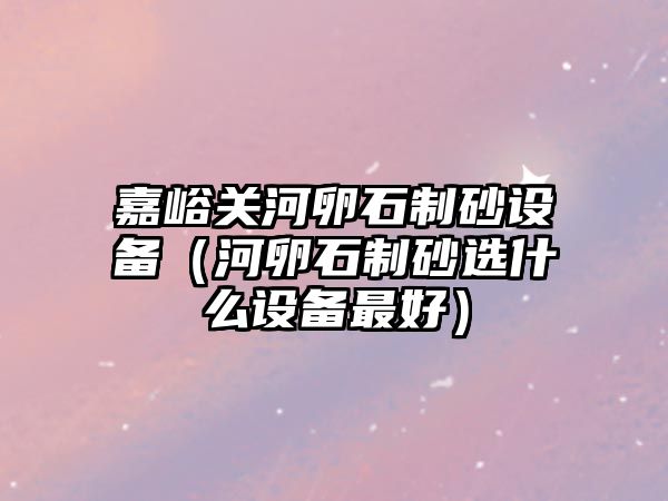 嘉峪關河卵石制砂設備（河卵石制砂選什么設備最好）