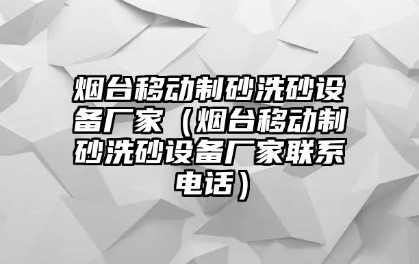 煙臺移動制砂洗砂設備廠家（煙臺移動制砂洗砂設備廠家聯系電話）