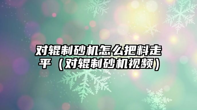 對輥制砂機(jī)怎么把料走平（對輥制砂機(jī)視頻）