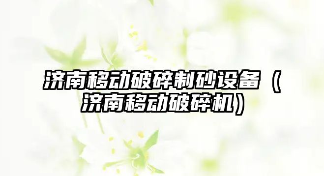 濟南移動破碎制砂設備（濟南移動破碎機）