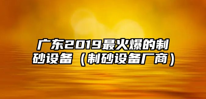 廣東2019最火爆的制砂設備（制砂設備廠商）