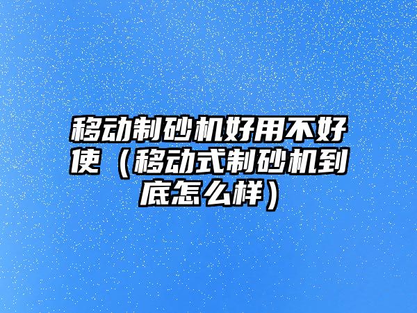 移動制砂機好用不好使（移動式制砂機到底怎么樣）