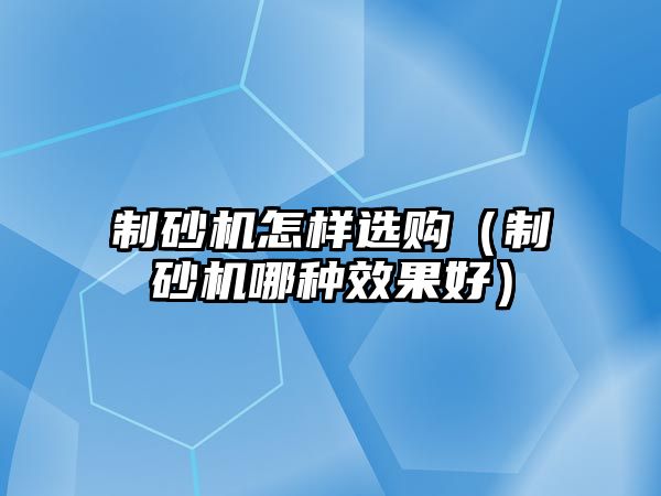 制砂機怎樣選購（制砂機哪種效果好）