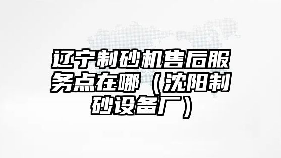 遼寧制砂機(jī)售后服務(wù)點(diǎn)在哪（沈陽(yáng)制砂設(shè)備廠）