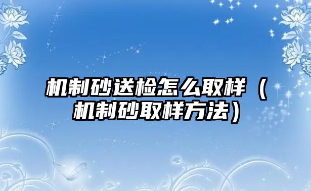 機制砂送檢怎么取樣（機制砂取樣方法）